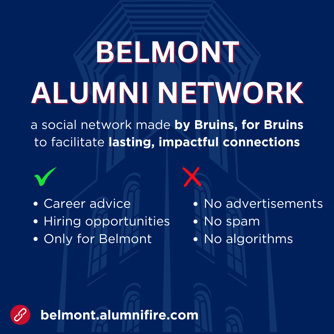 Belmont Alumni Network: A social network made by Bruins, for Bruins to facilitate lasting, impactful connections. Get career advice and hiring opportunities, only for Belmont—without ads, spam, or algorithms. Sign up at belmont.alumnifire.com.