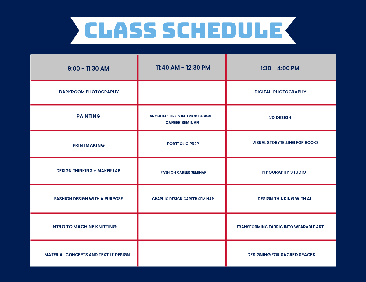 Graphic that says Class Schedule at the top in light blue. The left column from top to bottom reads: 9:00 - 11:30 AM, Darkroom Photography, Painting, Printmaking, Design Thinking + Maker Lab, Fashion Design with a Purpose, Intro to Machine Knitting, Material Concepts and Textile Design. The middle column from top to bottom reads: 11:40 AM - 12:30 PM, Architecture and Interior Design Career Seminar, Portfolio Prep, Fashion Career Seminar, Graphic Design Seminar. The right column from top to bottom reads: Digital Photography, 3D Design, Visual Storytelling for Books, Typography Studio, Design Thinking with AI, Transforming Fabric into Wearable Art, Designing for Sacred Spaces. 